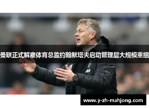 曼联正式解雇体育总监约翰默塔夫启动管理层大规模重组
