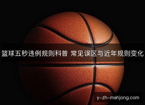 篮球五秒违例规则科普 常见误区与近年规则变化 篮球五秒违例规则科普 常见误区与近年规则变化